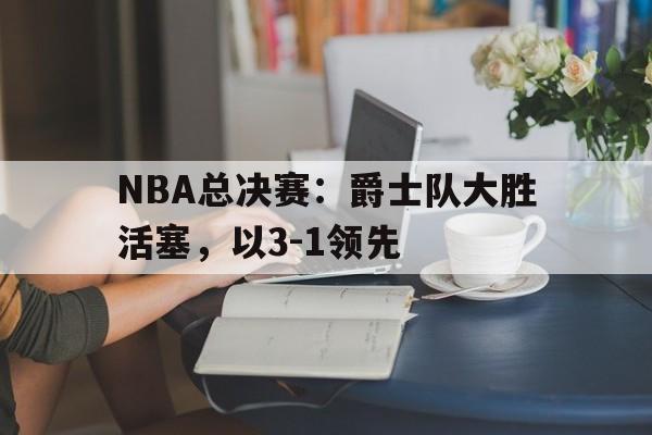 NBA总决赛：爵士队大胜活塞，以3-1领先